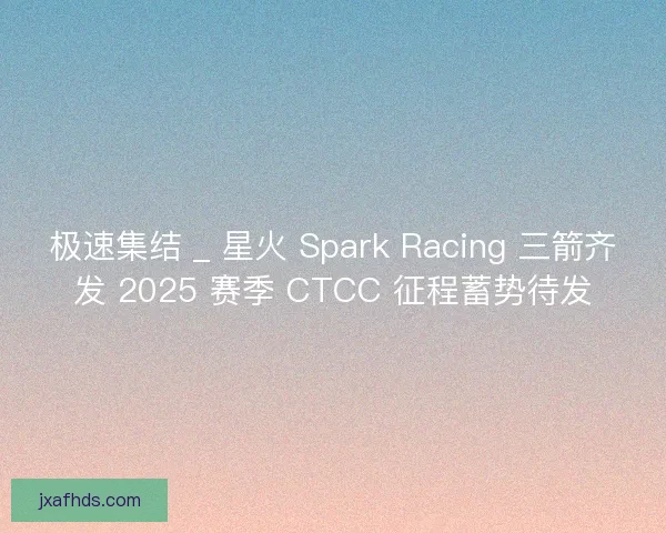 极速集结 _ 星火 Spark Racing 三箭齐发 2025 赛季 CTCC 征程蓄势待发