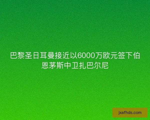 巴黎圣日耳曼接近以6000万欧元签下伯恩茅斯中卫扎巴尔尼 巴黎圣日耳曼接近以6000万欧元签下伯恩茅斯中卫扎巴尔尼