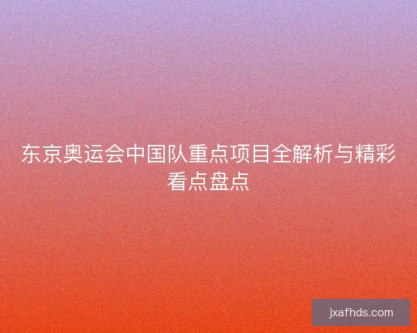 东京奥运会中国队重点项目全解析与精彩看点盘点