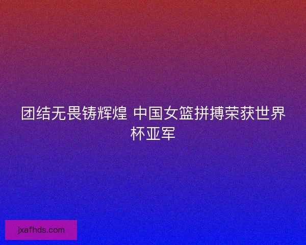 团结无畏铸辉煌 中国女篮拼搏荣获世界杯亚军