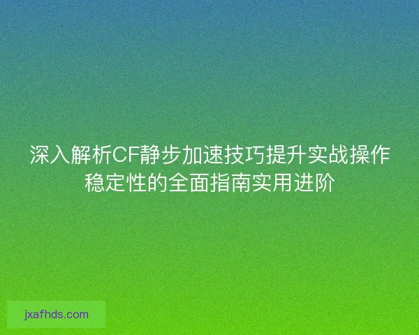 深入解析CF静步加速技巧提升实战操作稳定性的全面指南实用进阶