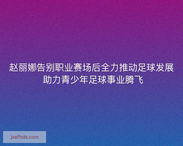 赵丽娜告别职业赛场后全力推动足球发展 助力青少年足球事业腾飞