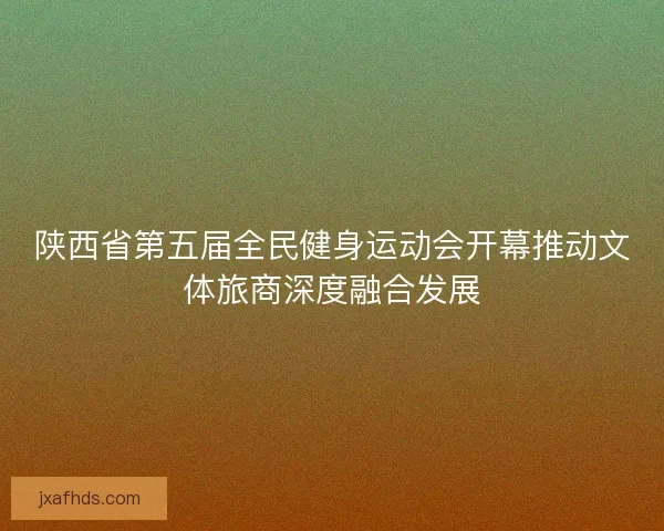陕西省第五届全民健身运动会开幕推动文体旅商深度融合发展