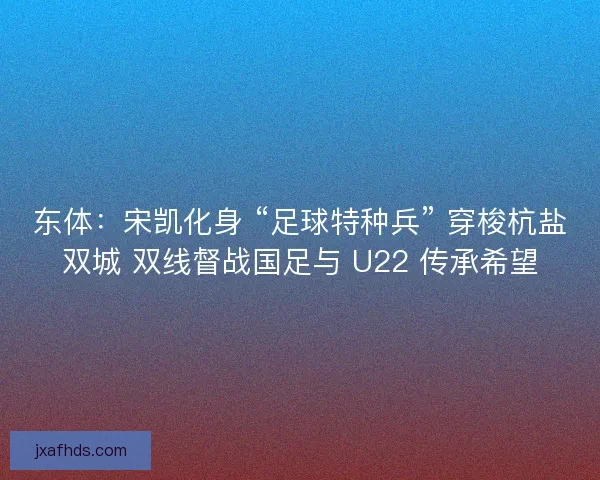 东体：宋凯化身 “足球特种兵” 穿梭杭盐双城 双线督战国足与 U22 传承希望