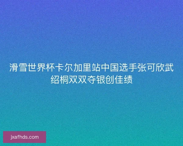 滑雪世界杯卡尔加里站中国选手张可欣武绍桐双双夺银创佳绩