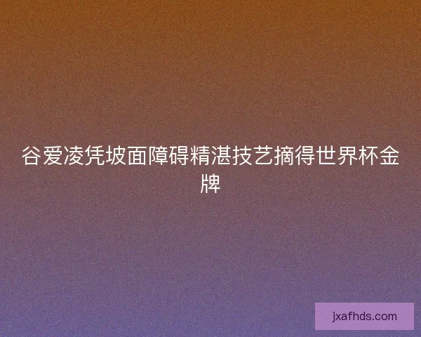 谷爱凌凭坡面障碍精湛技艺摘得世界杯金牌