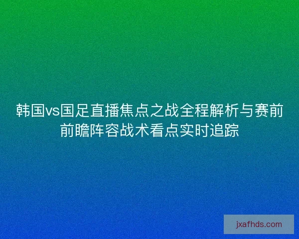 韩国vs国足直播焦点之战全程解析与赛前前瞻阵容战术看点实时追踪