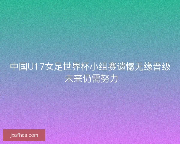 中国U17女足世界杯小组赛遗憾无缘晋级 未来仍需努力