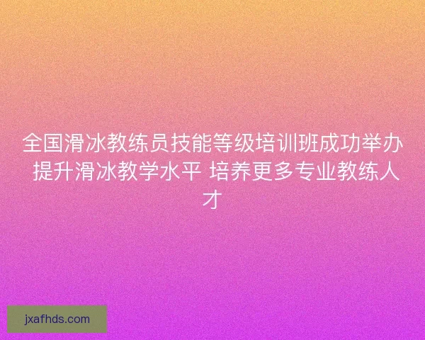 全国滑冰教练员技能等级培训班成功举办 提升滑冰教学水平 培养更多专业教练人才 全国滑冰教练员技能等级培训班成功举办 提升滑冰教学水平 培养更多专业教练人才