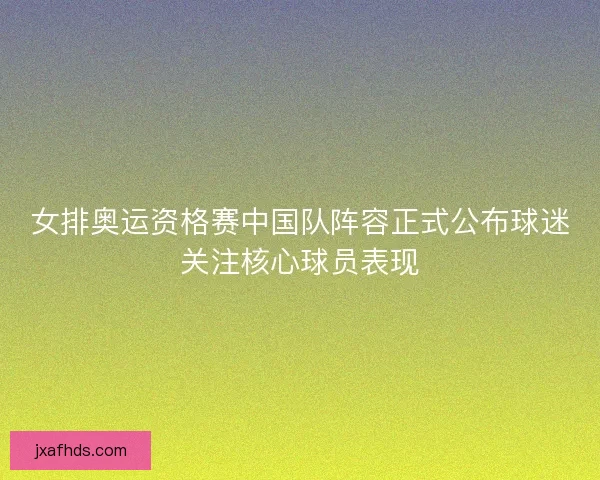 女排奥运资格赛中国队阵容正式公布球迷关注核心球员表现